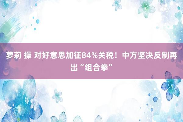 萝莉 操 对好意思加征84%关税！中方坚决反制再出“组合拳”