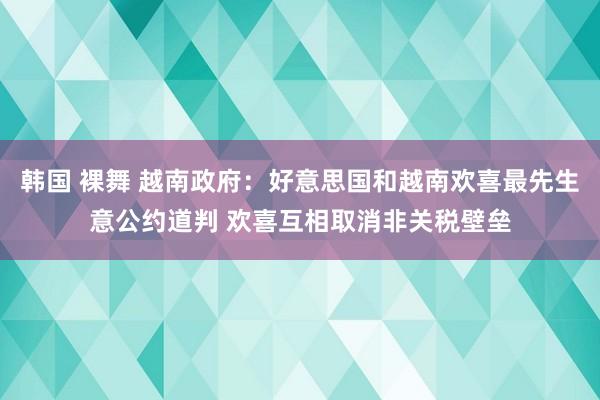 韩国 裸舞 越南政府：好意思国和越南欢喜最先生意公约道判 欢喜互相取消非关税壁垒