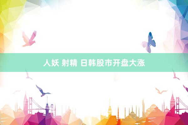 人妖 射精 日韩股市开盘大涨