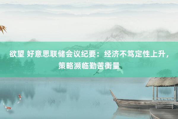 欲望 好意思联储会议纪要：经济不笃定性上升，策略濒临勤苦衡量