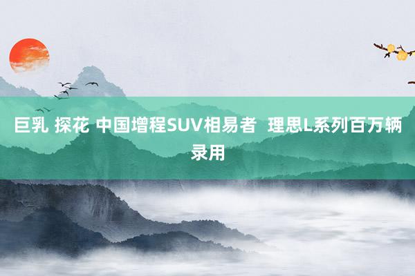 巨乳 探花 中国增程SUV相易者  理思L系列百万辆录用
