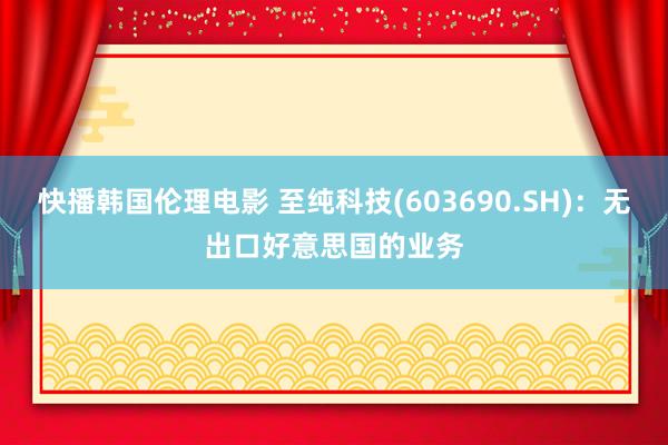 快播韩国伦理电影 至纯科技(603690.SH)：无出口好意思国的业务
