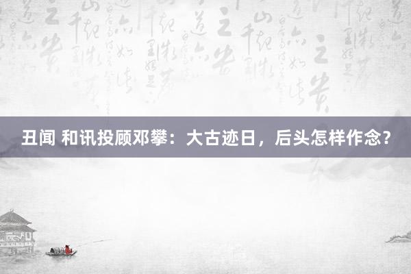丑闻 和讯投顾邓攀：大古迹日，后头怎样作念？