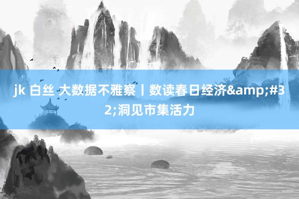 jk 白丝 大数据不雅察丨数读春日经济&#32;洞见市集活力
