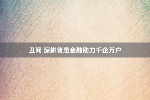 丑闻 深耕普惠金融助力千企万户