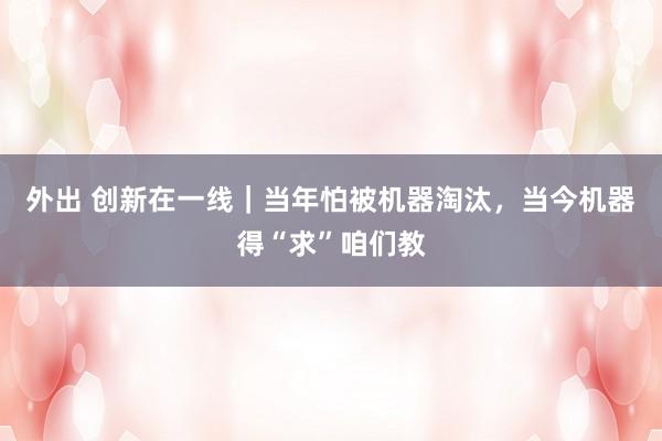 外出 创新在一线｜当年怕被机器淘汰，当今机器得“求”咱们教