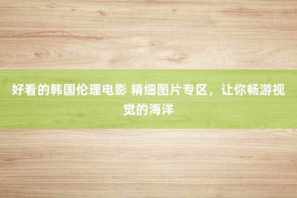 好看的韩国伦理电影 精细图片专区，让你畅游视觉的海洋