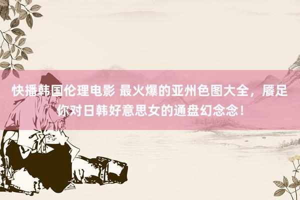 快播韩国伦理电影 最火爆的亚州色图大全，餍足你对日韩好意思女的通盘幻念念！
