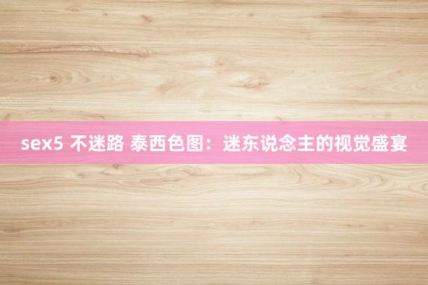 sex5 不迷路 泰西色图：迷东说念主的视觉盛宴