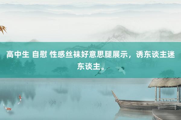 高中生 自慰 性感丝袜好意思腿展示，诱东谈主迷东谈主。