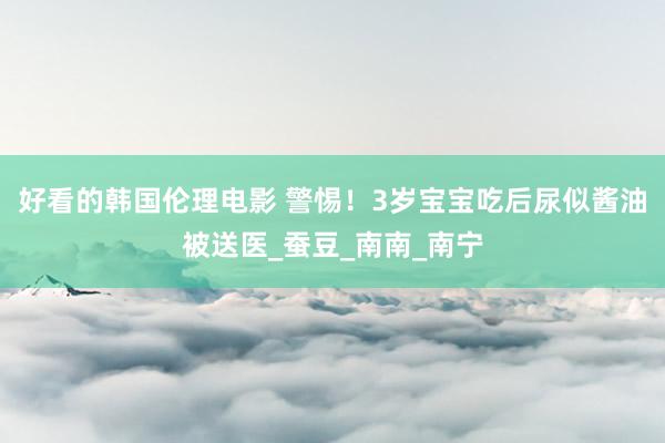 好看的韩国伦理电影 警惕！3岁宝宝吃后尿似酱油被送医_蚕豆_南南_南宁