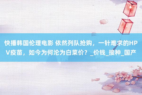 快播韩国伦理电影 依然列队抢购，一针难求的HPV疫苗，如今为何沦为白菜价？_价钱_接种_国产