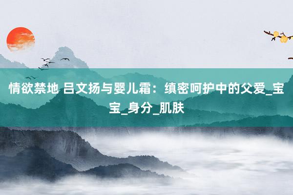 情欲禁地 吕文扬与婴儿霜：缜密呵护中的父爱_宝宝_身分_肌肤