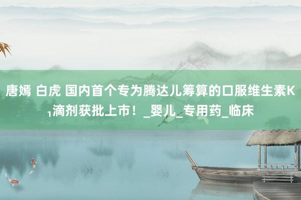 唐嫣 白虎 国内首个专为腾达儿筹算的口服维生素K₁滴剂获批上市！_婴儿_专用药_临床