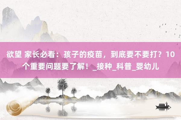 欲望 家长必看：孩子的疫苗，到底要不要打？10个重要问题要了解！_接种_科普_婴幼儿