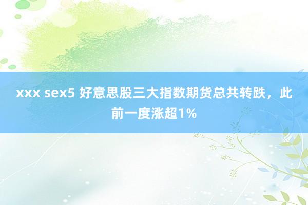 xxx sex5 好意思股三大指数期货总共转跌，此前一度涨超1%