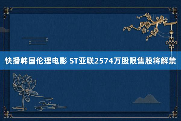 快播韩国伦理电影 ST亚联2574万股限售股将解禁