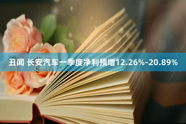 丑闻 长安汽车一季度净利预增12.26%-20.89%