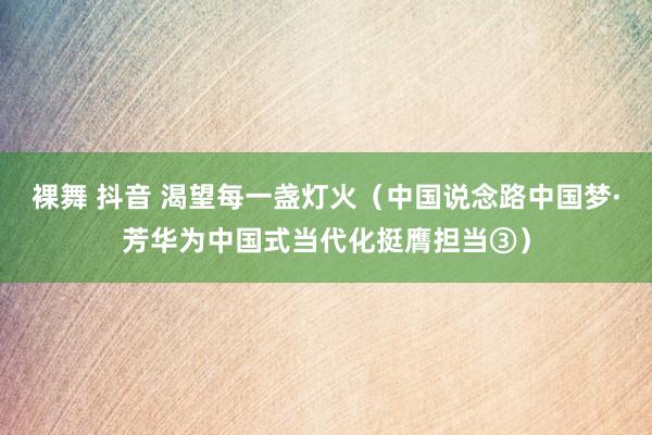裸舞 抖音 渴望每一盏灯火（中国说念路中国梦·芳华为中国式当代化挺膺担当③）