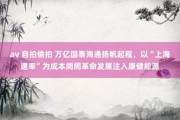 av 自拍偷拍 万亿国泰海通扬帆起程，以“上海速率”为成本阛阓革命发展注入康健能源