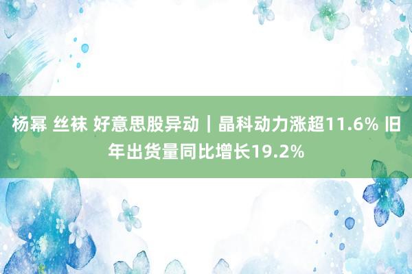杨幂 丝袜 好意思股异动｜晶科动力涨超11.6% 旧年出货量同比增长19.2%