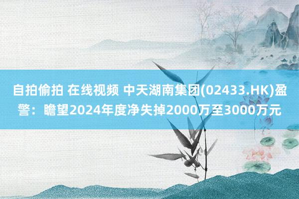 自拍偷拍 在线视频 中天湖南集团(02433.HK)盈警：瞻望2024年度净失掉2000万至3000万元