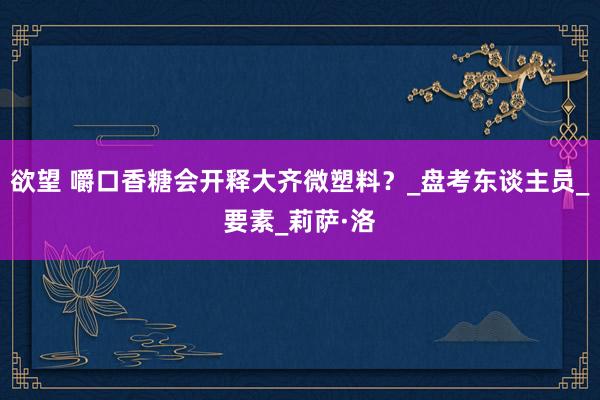欲望 嚼口香糖会开释大齐微塑料？_盘考东谈主员_要素_莉萨·洛