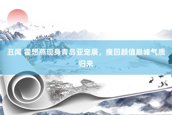 丑闻 霍想燕现身青岛亚宠展，瘦回颜值巅峰气质归来