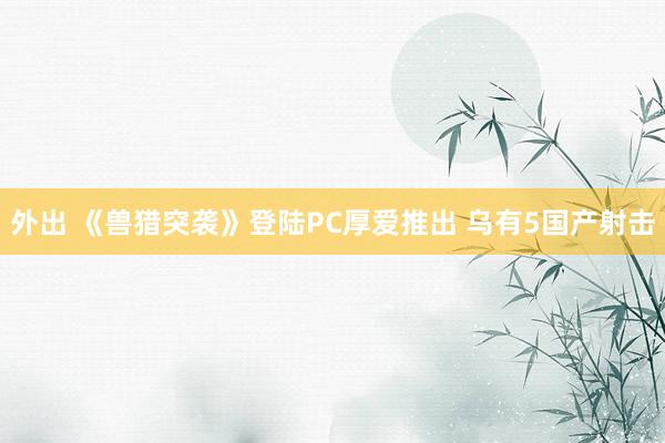 外出 《兽猎突袭》登陆PC厚爱推出 乌有5国产射击