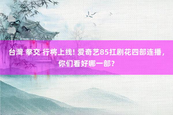 台灣 拳交 行将上线! 爱奇艺85扛剧花四部连播，你们看好哪一部？