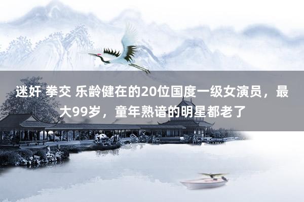 迷奸 拳交 乐龄健在的20位国度一级女演员，最大99岁，童年熟谙的明星都老了