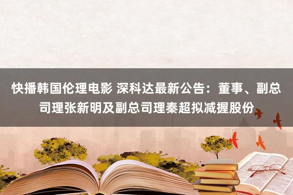 快播韩国伦理电影 深科达最新公告：董事、副总司理张新明及副总司理秦超拟减握股份