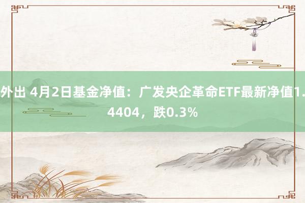 外出 4月2日基金净值：广发央企革命ETF最新净值1.4404，跌0.3%