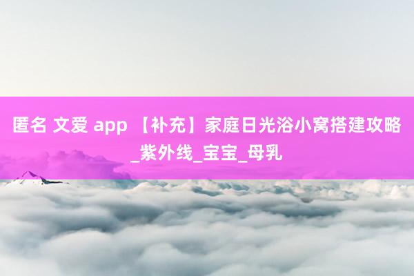 匿名 文爱 app 【补充】家庭日光浴小窝搭建攻略_紫外线_宝宝_母乳