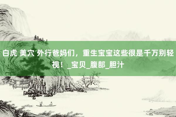 白虎 美穴 外行爸妈们，重生宝宝这些很是千万别轻视！_宝贝_腹部_胆汁