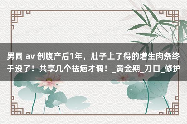 男同 av 剖腹产后1年，肚子上了得的增生肉条终于没了！共享几个祛疤才调！_黄金期_刀口_修护