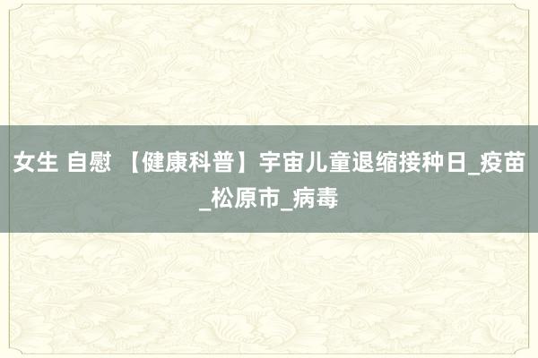 女生 自慰 【健康科普】宇宙儿童退缩接种日_疫苗_松原市_病毒
