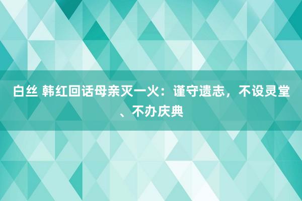 白丝 韩红回话母亲灭一火：谨守遗志，不设灵堂、不办庆典