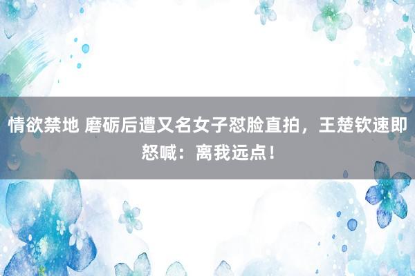 情欲禁地 磨砺后遭又名女子怼脸直拍，王楚钦速即怒喊：离我远点！