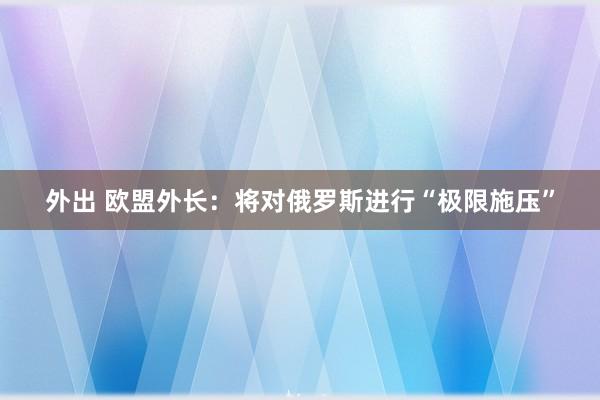 外出 欧盟外长：将对俄罗斯进行“极限施压”