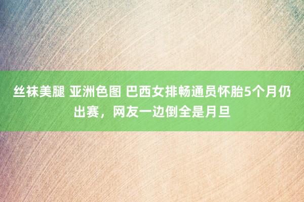 丝袜美腿 亚洲色图 巴西女排畅通员怀胎5个月仍出赛，网友一边倒全是月旦