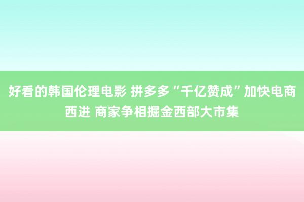 好看的韩国伦理电影 拼多多“千亿赞成”加快电商西进 商家争相掘金西部大市集
