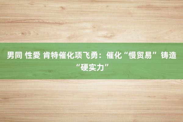 男同 性愛 肯特催化项飞勇：催化“慢贸易” 铸造“硬实力”