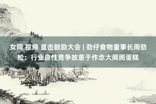 女同 视频 直击鼓励大会 | 劲仔食物董事长周劲松：行业良性竞争故意于作念大阛阓蛋糕