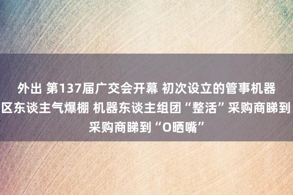 外出 第137届广交会开幕 初次设立的管事机器东谈主专区东谈主气爆棚 机器东谈主组团“整活”采购商睇到“O晒嘴”