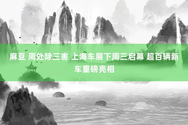 麻豆 周处除三害 上海车展下周三启幕 超百辆新车重磅亮相