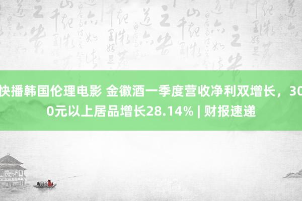 快播韩国伦理电影 金徽酒一季度营收净利双增长，300元以上居品增长28.14% | 财报速递