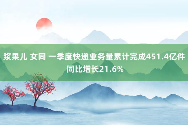 浆果儿 女同 一季度快递业务量累计完成451.4亿件 同比增长21.6%