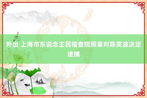 外出 上海市东说念主民稽查院照章对陈笑波决定逮捕