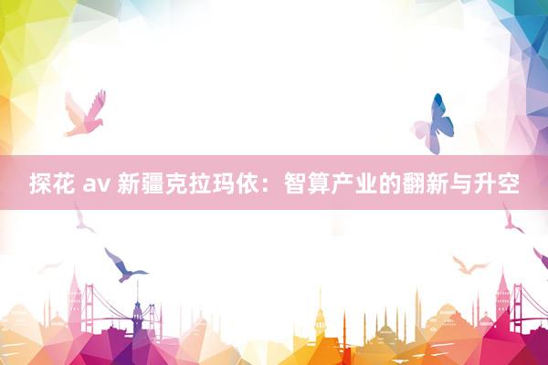 探花 av 新疆克拉玛依：智算产业的翻新与升空